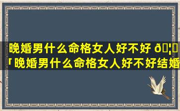 晚婚男什么命格女人好不好 🦈 「晚婚男什么命格女人好不好结婚」
